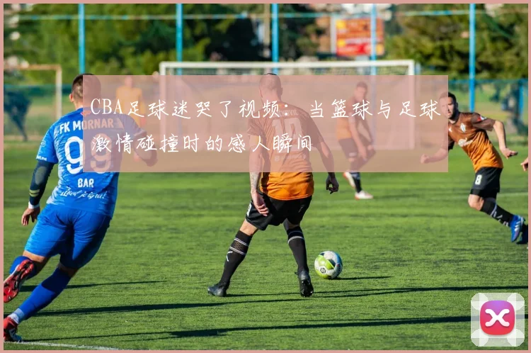 CBA足球迷哭了视频：当篮球与足球激情碰撞时的感人瞬间